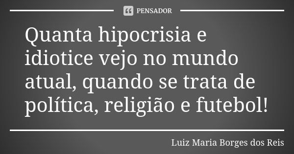 Quanta hipocrisia e idiotice vejo no mundo atual, quando se trata de política, religião e futebol!... Frase de Luiz Maria Borges dos Reis.
