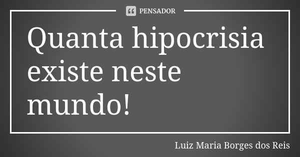 Quanta hipocrisia existe neste mundo!... Frase de Luiz Maria Borges dos Reis.