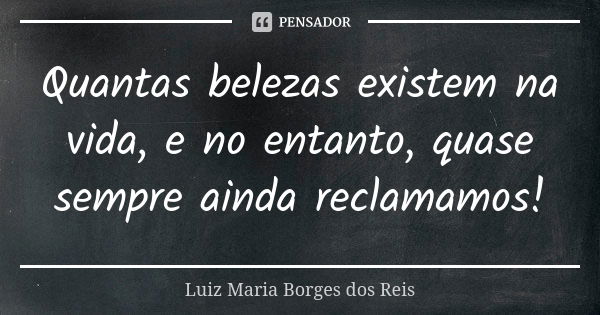 Quantas belezas existem na vida, e no entanto, quase sempre ainda reclamamos!... Frase de Luiz Maria Borges dos Reis.