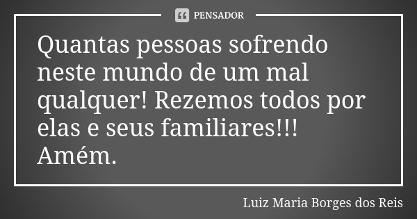 Quantas pessoas sofrendo neste mundo de um mal qualquer! Rezemos todos por elas e seus familiares!!! Amém.... Frase de Luiz Maria Borges dos Reis.