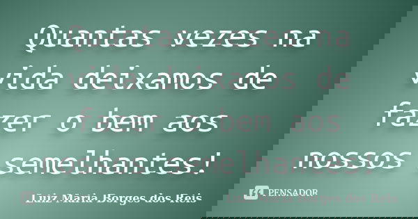 Quantas vezes na vida deixamos de fazer o bem aos nossos semelhantes!... Frase de Luiz Maria Borges dos Reis.