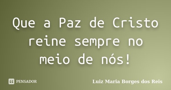 Que a Paz de Cristo reine sempre no meio de nós!... Frase de Luiz Maria Borges dos Reis.