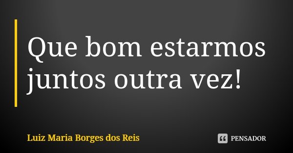 Que bom estarmos juntos outra vez!... Frase de Luiz Maria Borges dos Reis.