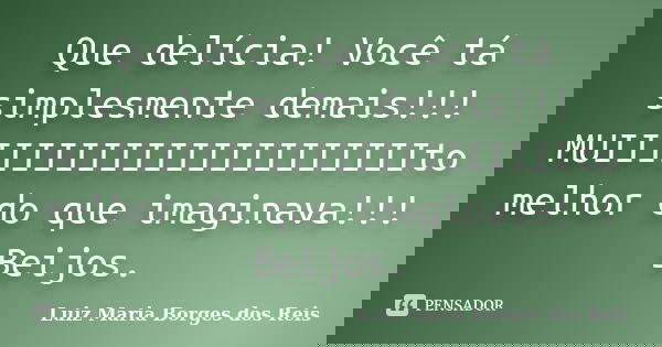 Que delícia! Você tá simplesmente demais!!! MUIIIIIIIIIIIIIIIIIIIIIIto melhor do que imaginava!!! Beijos.... Frase de Luiz Maria Borges dos Reis.