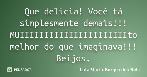 Que delícia! Você tá simplesmente demais!!! MUIIIIIIIIIIIIIIIIIIIIIIto melhor do que imaginava!!! Beijos.... Frase de Luiz Maria Borges dos Reis.