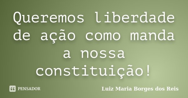 Queremos liberdade de ação como manda a nossa constituição!... Frase de Luiz Maria Borges dos Reis.