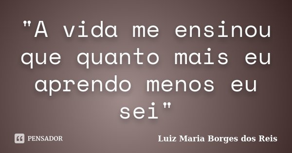 "A vida me ensinou que quanto mais eu aprendo menos eu sei"... Frase de Luiz Maria Borges dos Reis.