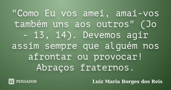 "Como Eu vos amei, amai-vos também uns aos outros" (Jo - 13, 14). Devemos agir assim sempre que alguém nos afrontar ou provocar! Abraços fraternos.... Frase de Luiz Maria Borges dos Reis.