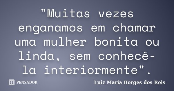 "Muitas vezes enganamos em chamar uma mulher bonita ou linda, sem conhecê-la interiormente".... Frase de Luiz Maria Borges dos Reis.