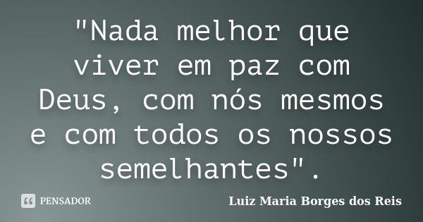 "Nada melhor que viver em paz com Deus, com nós mesmos e com todos os nossos semelhantes".... Frase de Luiz Maria Borges dos Reis.