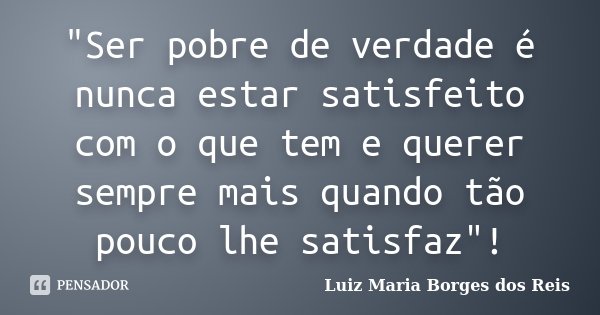 "Ser pobre de verdade é nunca estar satisfeito com o que tem e querer sempre mais quando tão pouco lhe satisfaz"!... Frase de Luiz Maria Borges dos Reis.