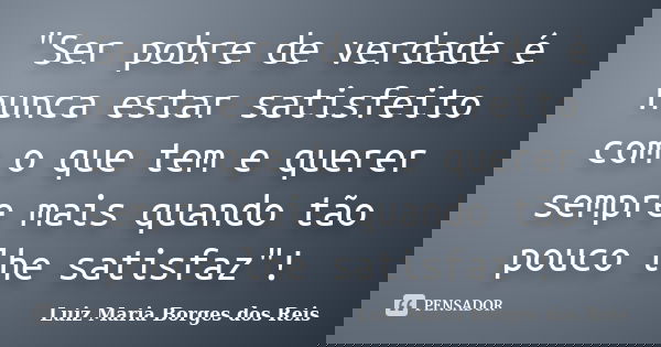 "Ser pobre de verdade é nunca estar satisfeito com o que tem e querer sempre mais quando tão pouco lhe satisfaz"!... Frase de Luiz Maria Borges dos Reis.