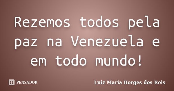 Rezemos todos pela paz na Venezuela e em todo mundo!... Frase de Luiz Maria Borges dos Reis.