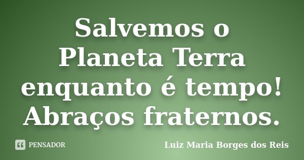 Salvemos o Planeta Terra enquanto é tempo! Abraços fraternos.... Frase de Luiz Maria Borges dos Reis.