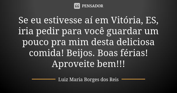 Se eu estivesse aí em Vitória, ES, iria pedir para você guardar um pouco pra mim desta deliciosa comida! Beijos. Boas férias! Aproveite bem!!!... Frase de Luiz Maria Borges dos Reis.