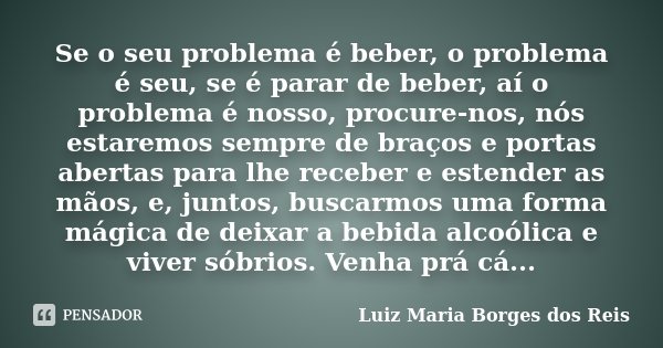 Se o seu problema é beber, o problema é seu, se é parar de beber, aí o problema é nosso, procure-nos, nós estaremos sempre de braços e portas abertas para lhe r... Frase de Luiz Maria Borges dos Reis.