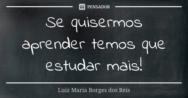 Se quisermos aprender temos que estudar mais!... Frase de Luiz Maria Borges dos Reis.