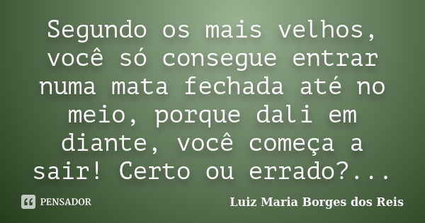 Segundo os mais velhos, você só consegue entrar numa mata fechada até no meio, porque dali em diante, você começa a sair! Certo ou errado?...... Frase de Luiz Maria Borges dos Reis.