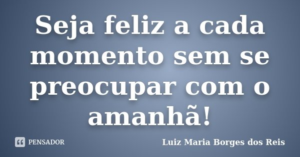 Seja feliz a cada momento sem se preocupar com o amanhã!... Frase de Luiz Maria Borges dos Reis.