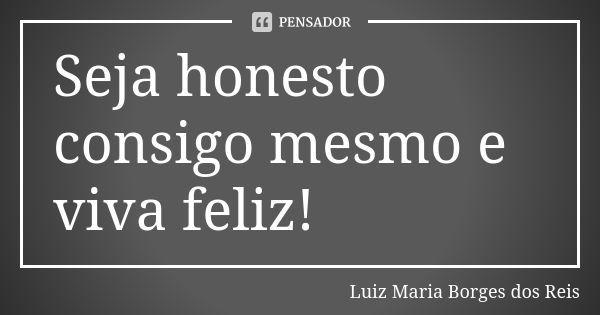 Seja honesto consigo mesmo e viva feliz!... Frase de Luiz Maria Borges dos Reis.