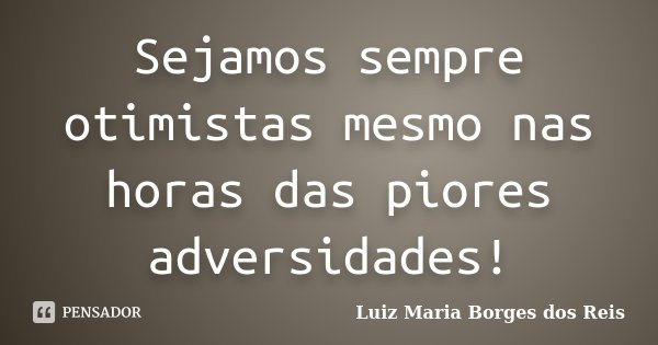 Sejamos sempre otimistas mesmo nas horas das piores adversidades!... Frase de Luiz Maria Borges dos Reis.