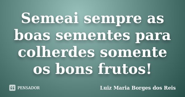 Semeai sempre as boas sementes para colherdes somente os bons frutos!... Frase de Luiz Maria Borges dos Reis.