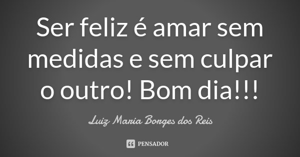 Ser feliz é amar sem medidas e sem culpar o outro! Bom dia!!!... Frase de Luiz Maria Borges dos Reis.