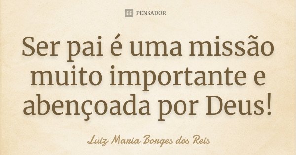 Ser pai é uma missão muito importante e abençoada por Deus!... Frase de Luiz Maria Borges dos Reis.