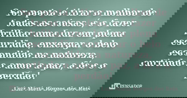 Ser poeta é tirar o melhor de todas as coisas, é o fazer brilhar uma luz em plena escuridão, enxergar o belo escondido na natureza, curtindo o amor a paz, a fé ... Frase de Luiz Maria Borges dos Reis.