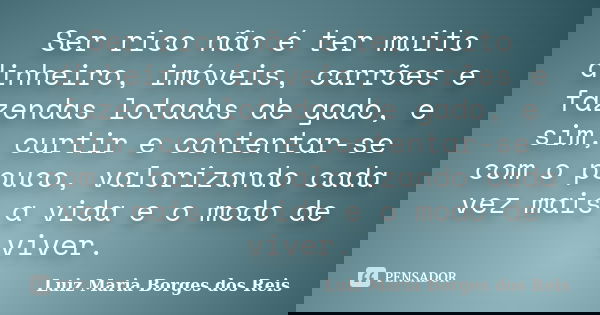 Ser rico não é ter muito dinheiro, imóveis, carrões e fazendas lotadas de gado, e sim, curtir e contentar-se com o pouco, valorizando cada vez mais a vida e o m... Frase de Luiz Maria Borges dos Reis.