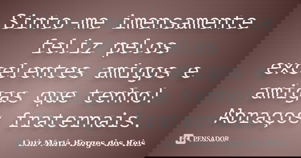 Sinto-me imensamente feliz pelos excelentes amigos e amigas que tenho! Abraços fraternais.... Frase de Luiz Maria Borges dos Reis.