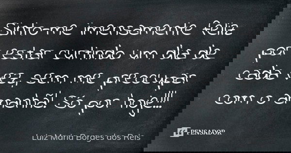 Sinto-me imensamente feliz por estar curtindo um dia de cada vez, sem me preocupar com o amanhã! Só por hoje!!!... Frase de Luiz Maria Borges dos Reis.