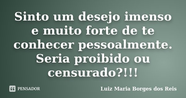 Sinto um desejo imenso e muito forte de te conhecer pessoalmente. Seria proibido ou censurado?!!!... Frase de Luiz Maria Borges dos Reis.