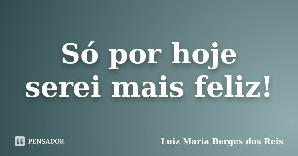 Só por hoje serei mais feliz!... Frase de Luiz Maria Borges dos Reis.