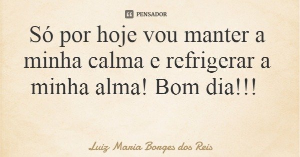 Só por hoje vou manter a minha calma e refrigerar a minha alma! Bom dia!!!... Frase de Luiz Maria Borges dos Reis.