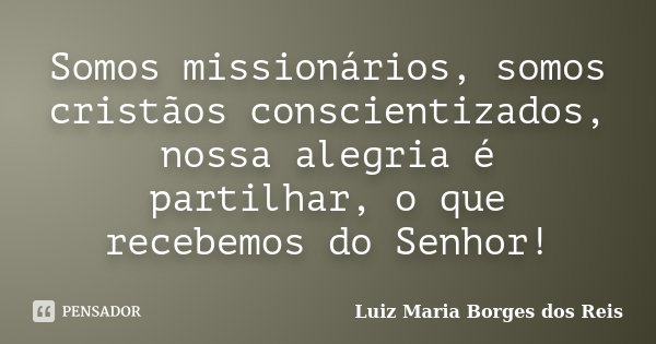 Somos missionários, somos cristãos conscientizados, nossa alegria é partilhar, o que recebemos do Senhor!... Frase de Luiz Maria Borges dos Reis.