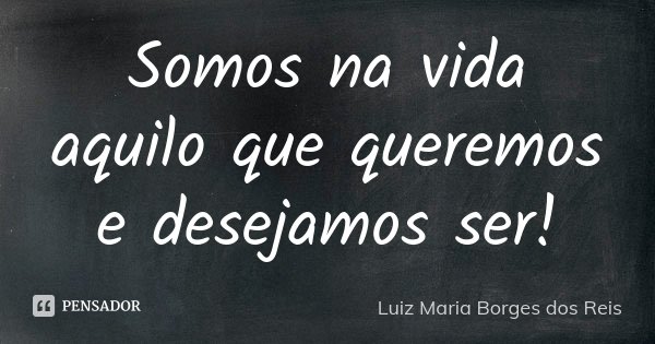 Somos na vida aquilo que queremos e desejamos ser!... Frase de Luiz Maria Borges dos Reis.