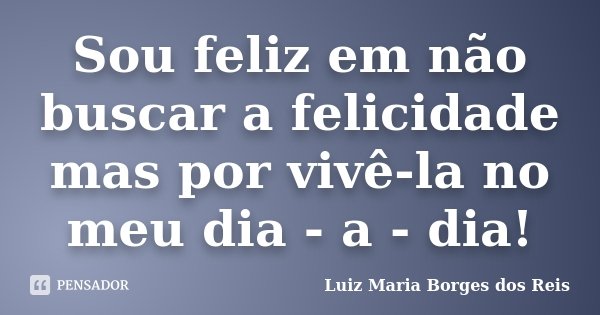 Sou feliz em não buscar a felicidade mas por vivê-la no meu dia - a - dia!... Frase de Luiz Maria Borges dos Reis.