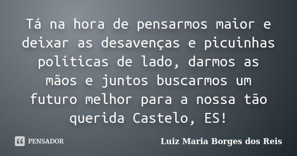 Tá na hora de pensarmos maior e deixar as desavenças e picuinhas políticas de lado, darmos as mãos e juntos buscarmos um futuro melhor para a nossa tão querida ... Frase de Luiz Maria Borges dos Reis.