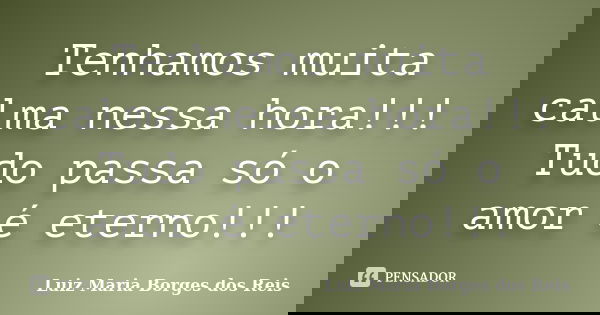 Tenhamos muita calma nessa hora!!! Tudo passa só o amor é eterno!!!... Frase de Luiz Maria Borges dos Reis.