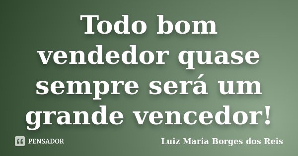Todo bom vendedor quase sempre será um grande vencedor!... Frase de Luiz Maria Borges dos Reis.