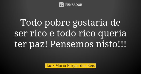 Todo pobre gostaria de ser rico e todo rico queria ter paz! Pensemos nisto!!!... Frase de Luiz Maria Borges dos Reis.