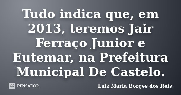 Tudo indica que, em 2013, teremos Jair Ferraço Junior e Eutemar, na Prefeitura Municipal De Castelo.... Frase de Luiz Maria Borges dos Reis.