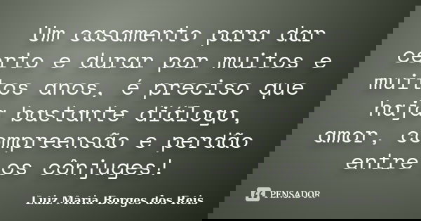 Um casamento para dar certo e durar por muitos e muitos anos, é preciso que haja bastante diálogo, amor, compreensão e perdão entre os cônjuges!... Frase de Luiz Maria Borges dos Reis.