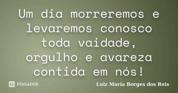 Um dia morreremos e levaremos conosco toda vaidade, orgulho e avareza contida em nós!... Frase de Luiz Maria Borges dos Reis.
