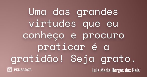 Uma das grandes virtudes que eu conheço e procuro praticar é a gratidão! Seja grato.... Frase de Luiz Maria Borges dos Reis.