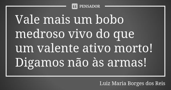 Vale mais um bobo medroso vivo do que um valente ativo morto! Digamos não às armas!... Frase de Luiz Maria Borges dos Reis.