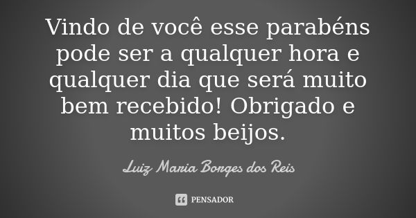 Vindo de você esse parabéns pode ser a qualquer hora e qualquer dia que será muito bem recebido! Obrigado e muitos beijos.... Frase de Luiz Maria Borges dos Reis.