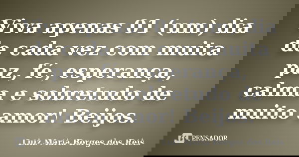 Viva apenas 01 (um) dia de cada vez com muita paz, fé, esperança, calma e sobretudo de muito amor! Beijos.... Frase de Luiz Maria Borges dos Reis.