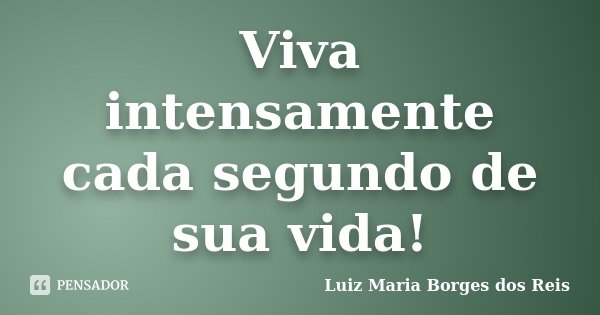Viva intensamente cada segundo de sua vida!... Frase de Luiz Maria Borges dos Reis.